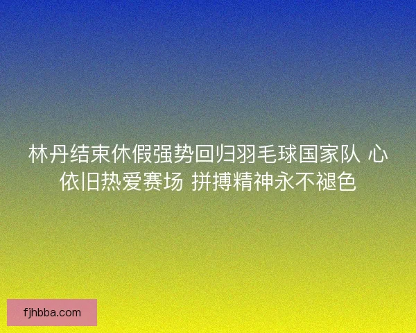 林丹结束休假强势回归羽毛球国家队 心依旧热爱赛场 拼搏精神永不褪色