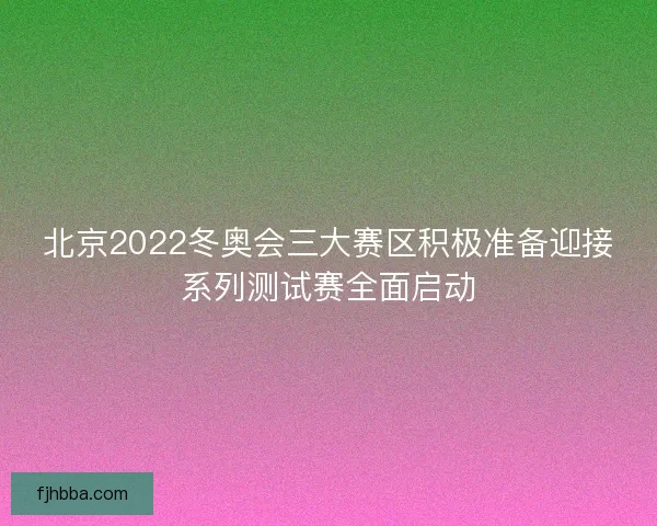 北京2022冬奥会三大赛区积极准备迎接系列测试赛全面启动