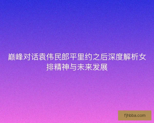 巅峰对话袁伟民郎平里约之后深度解析女排精神与未来发展 巅峰对话袁伟民郎平里约之后深度解析女排精神与未来发展