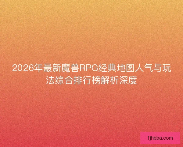 2026年最新魔兽RPG经典地图人气与玩法综合排行榜解析深度 2026年最新魔兽RPG经典地图人气与玩法综合排行榜解析深度