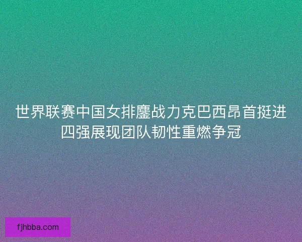世界联赛中国女排鏖战力克巴西昂首挺进四强展现团队韧性重燃争冠 世界联赛中国女排鏖战力克巴西昂首挺进四强展现团队韧性重燃争冠
