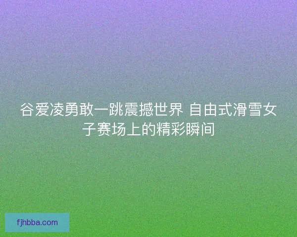 谷爱凌勇敢一跳震撼世界 自由式滑雪女子赛场上的精彩瞬间