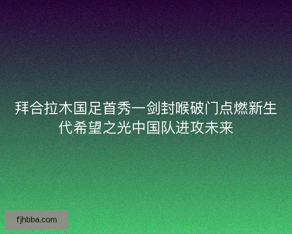 拜合拉木国足首秀一剑封喉破门点燃新生代希望之光中国队进攻未来