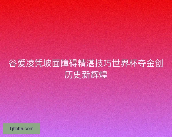 谷爱凌凭坡面障碍精湛技巧世界杯夺金创历史新辉煌
