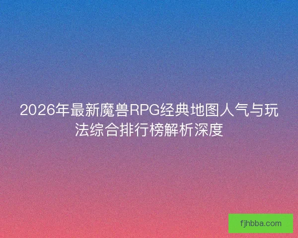 2026年最新魔兽RPG经典地图人气与玩法综合排行榜解析深度