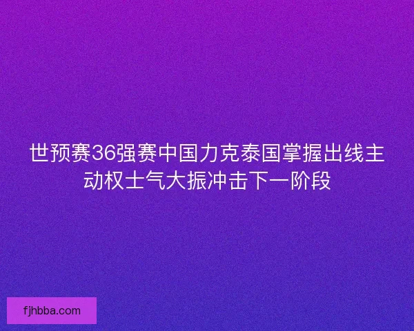 世预赛36强赛中国力克泰国掌握出线主动权士气大振冲击下一阶段 世预赛36强赛中国力克泰国掌握出线主动权士气大振冲击下一阶段