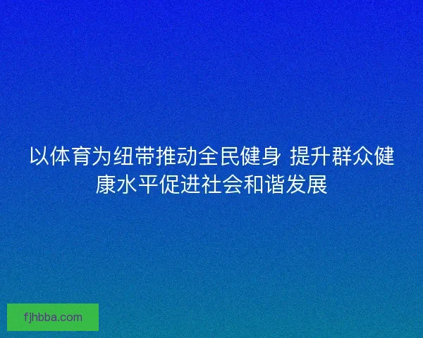 以体育为纽带推动全民健身 提升群众健康水平促进社会和谐发展 以体育为纽带推动全民健身 提升群众健康水平促进社会和谐发展