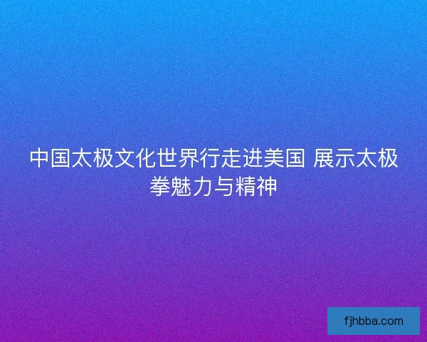中国太极文化世界行走进美国 展示太极拳魅力与精神 中国太极文化世界行走进美国 展示太极拳魅力与精神
