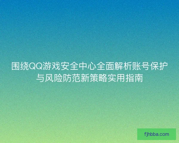 围绕QQ游戏安全中心全面解析账号保护与风险防范新策略实用指南 围绕QQ游戏安全中心全面解析账号保护与风险防范新策略实用指南