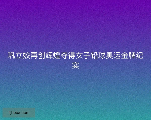巩立姣再创辉煌夺得女子铅球奥运金牌纪实 巩立姣再创辉煌夺得女子铅球奥运金牌纪实